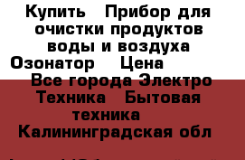 Купить : Прибор для очистки продуктов,воды и воздуха.Озонатор  › Цена ­ 25 500 - Все города Электро-Техника » Бытовая техника   . Калининградская обл.